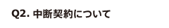 Q2. 中断契約について