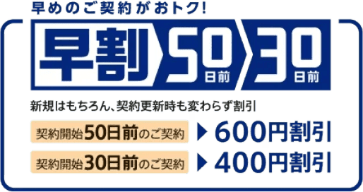 早めのご契約がおトク!早割50日前30日前 新規はもちろん、契約更新時も変わらず割引 契約開始50日前のご契約で600円割引 契約開始30日前のご契約で400円割引