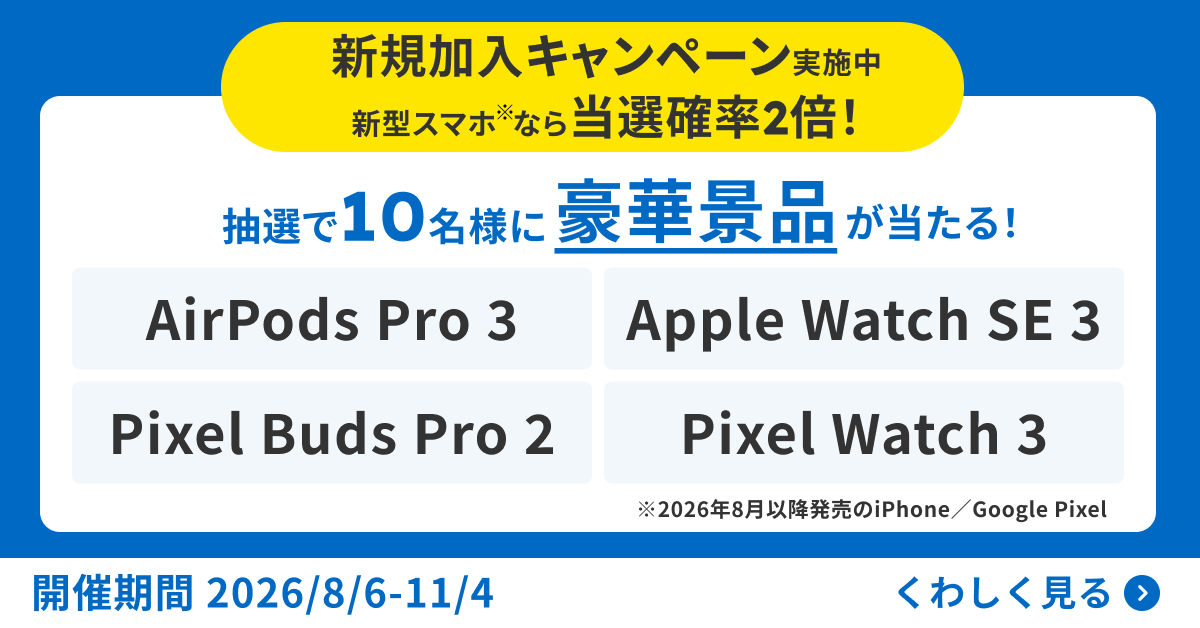 新規加入キャンペーン実施中　新型スマホ※なら当選確率2倍！　抽選で10名様に豪華景品が当たる！　AirPods Pro 3　Apple Watch SE 3　Pixel Buds Pro 2　Pixel Watch 3　※2026年8月以降発売のiPhone/Google Pixel　開催期間2026/8/6-11/4　くわしく見る