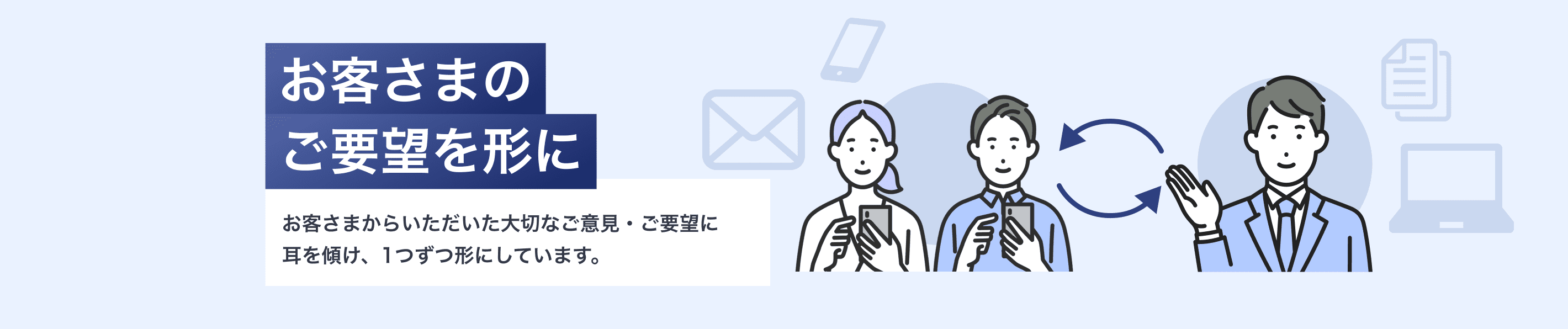 お客さまのご要望を形にお客さまからいただいた大切なご意見・ご要望に耳を傾け、1つずつ形にしています。