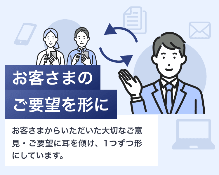 お客さまのご要望を形にお客さまからいただいた大切なご意見・ご要望に耳を傾け、1つずつ形にしています。